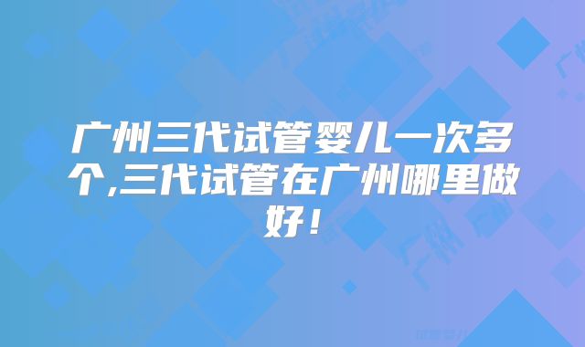 广州三代试管婴儿一次多个,三代试管在广州哪里做好！