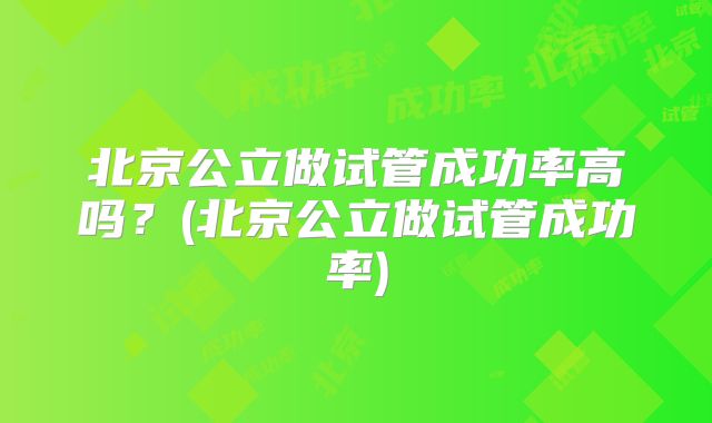北京公立做试管成功率高吗？(北京公立做试管成功率)