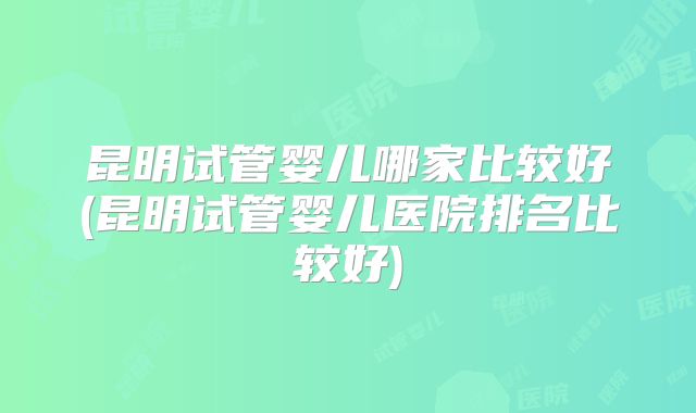 昆明试管婴儿哪家比较好(昆明试管婴儿医院排名比较好)