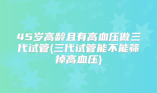 45岁高龄且有高血压做三代试管(三代试管能不能筛掉高血压)