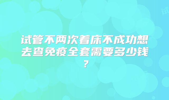 试管不两次着床不成功想去查免疫全套需要多少钱？