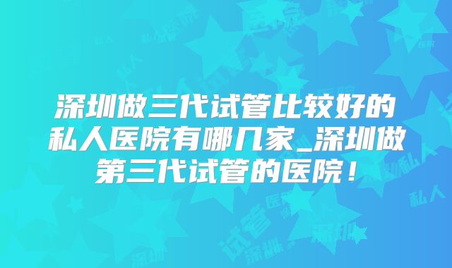 深圳做三代试管比较好的私人医院有哪几家_深圳做第三代试管的医院！