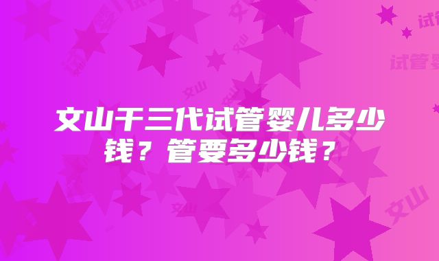 文山干三代试管婴儿多少钱？管要多少钱？