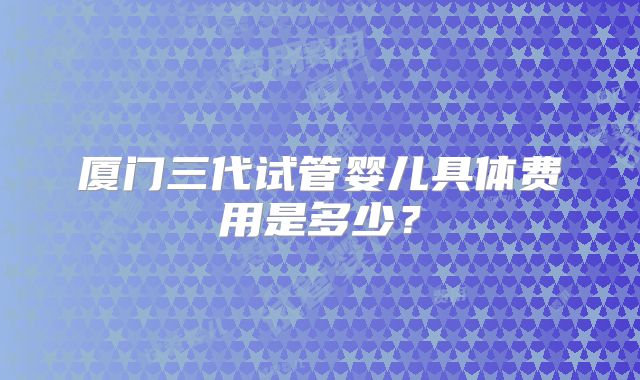 厦门三代试管婴儿具体费用是多少?