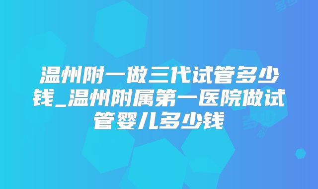 温州附一做三代试管多少钱_温州附属第一医院做试管婴儿多少钱