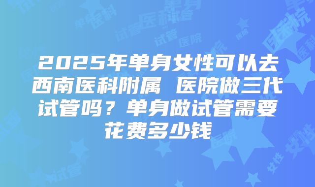 2025年单身女性可以去西南医科附属 医院做三代试管吗?单身做试管需要花费多少钱