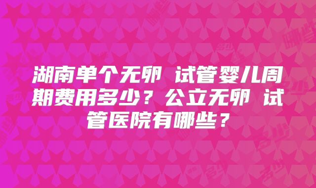 湖南单个无卵�试管婴儿周期费用多少？公立无卵�试管医院有哪些？