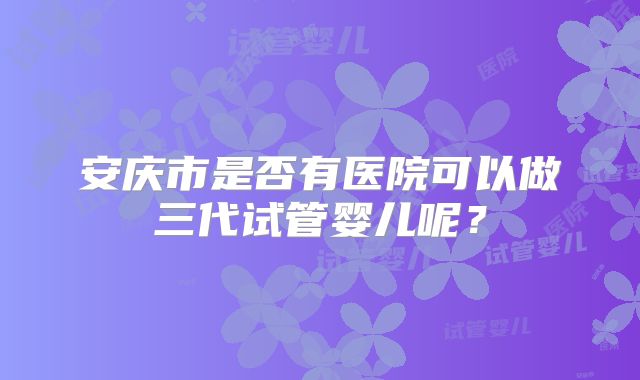 安庆市是否有医院可以做三代试管婴儿呢？