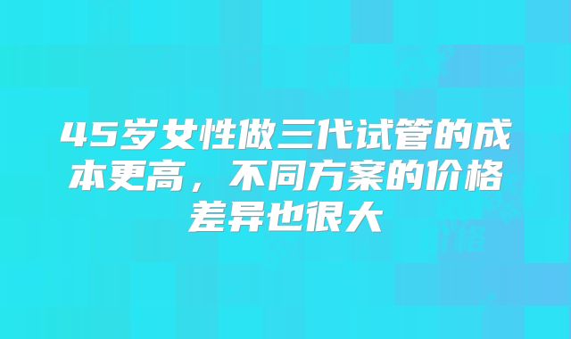 45岁女性做三代试管的成本更高，不同方案的价格差异也很大