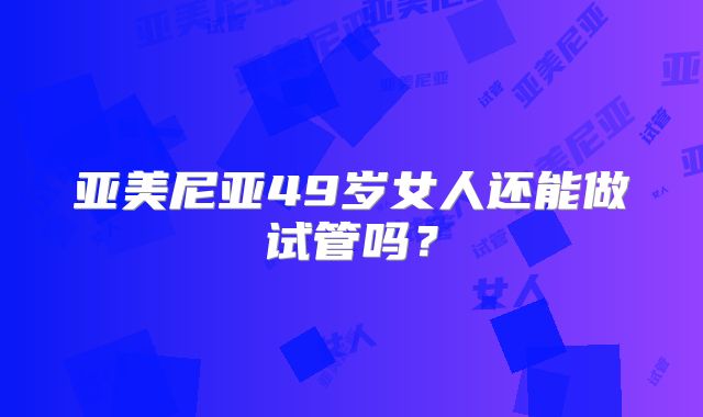 亚美尼亚49岁女人还能做试管吗？