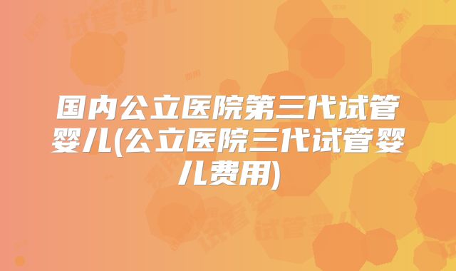国内公立医院第三代试管婴儿(公立医院三代试管婴儿费用)