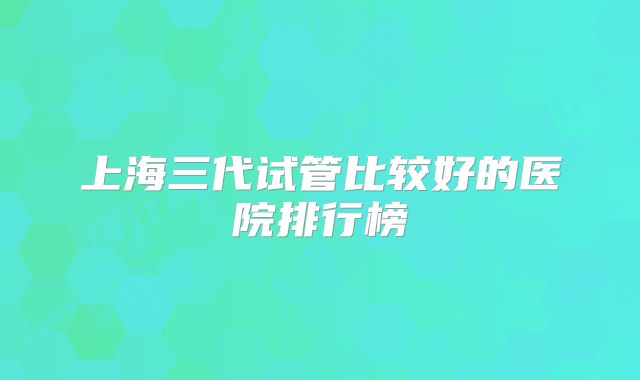 上海三代试管比较好的医院排行榜