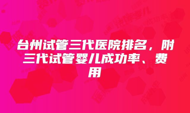 台州试管三代医院排名，附三代试管婴儿成功率、费用