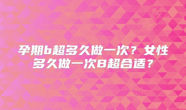 孕期b超多久做一次？女性多久做一次B超合适？