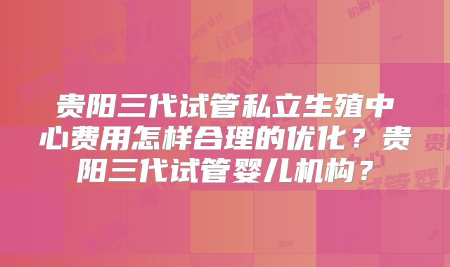贵阳三代试管私立生殖中心费用怎样合理的优化？贵阳三代试管婴儿机构？
