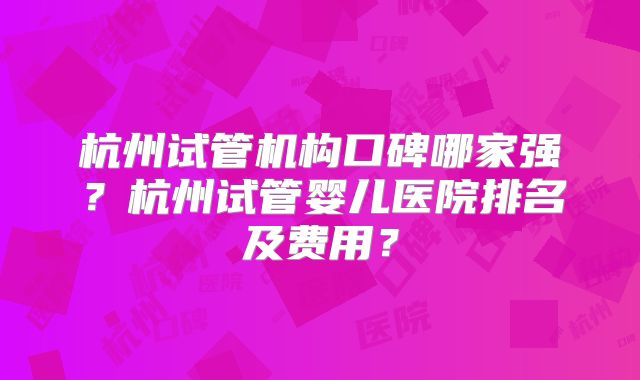杭州试管机构口碑哪家强？杭州试管婴儿医院排名及费用？