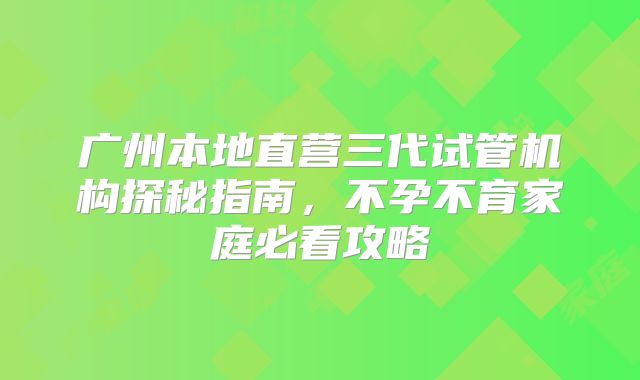 广州本地直营三代试管机构探秘指南,不孕不育家庭必看攻略