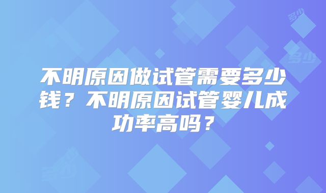 不明原因做试管需要多少钱？不明原因试管婴儿成功率高吗？