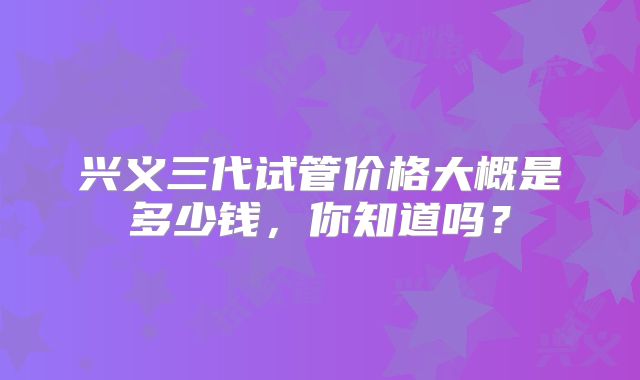 兴义三代试管价格大概是多少钱，你知道吗？