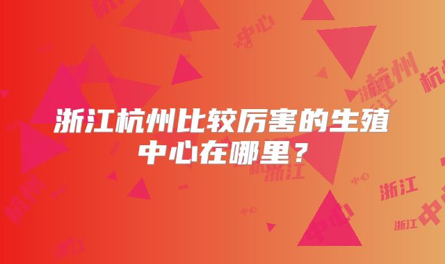 浙江杭州比较厉害的生殖中心在哪里？