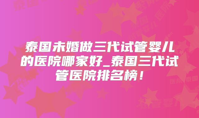 泰国未婚做三代试管婴儿的医院哪家好_泰国三代试管医院排名榜!