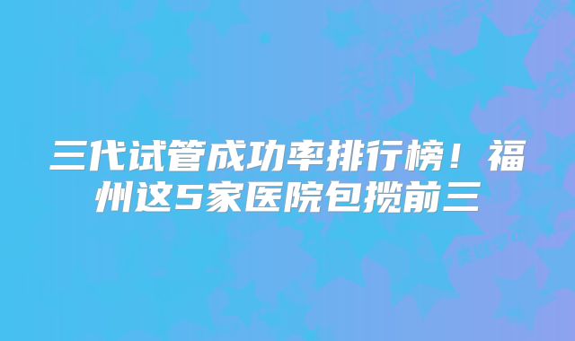 三代试管成功率排行榜！福州这5家医院包揽前三