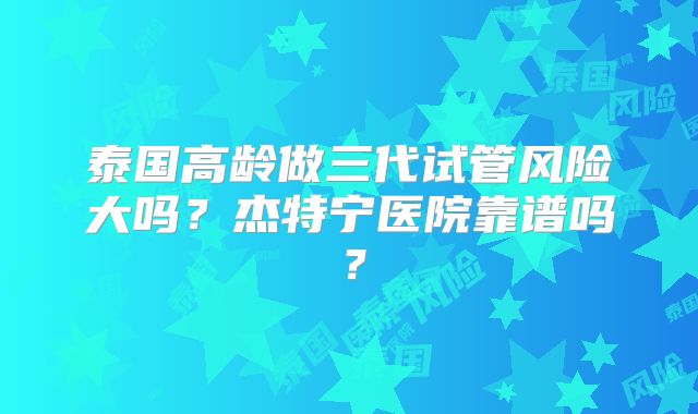 泰国高龄做三代试管风险大吗？杰特宁医院靠谱吗？