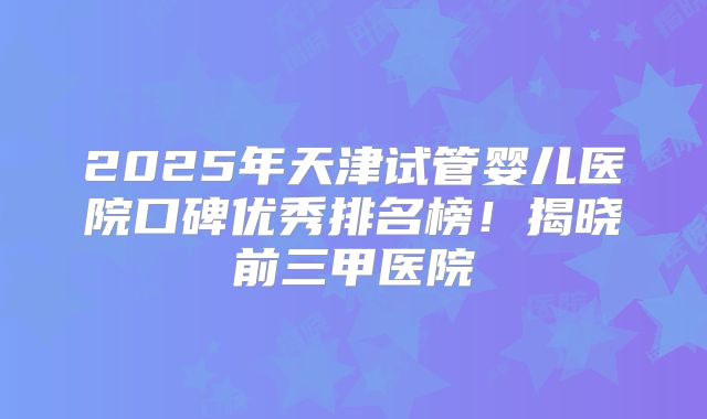 2025年天津试管婴儿医院口碑优秀排名榜!揭晓前三甲医院