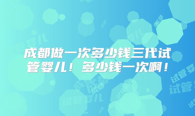 成都做一次多少钱三代试管婴儿！多少钱一次啊！