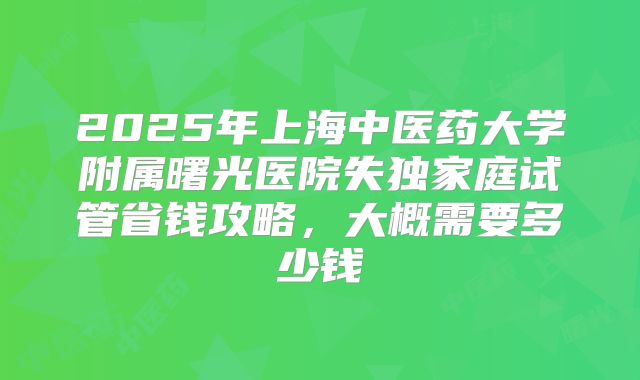 2025年上海中医药大学附属曙光医院失独家庭试管省钱攻略，大概需要多少钱