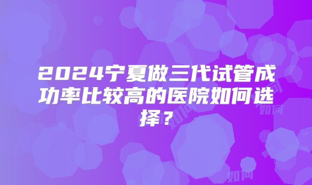2024宁夏做三代试管成功率比较高的医院如何选择？