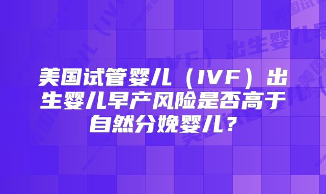 美国试管婴儿（IVF）出生婴儿早产风险是否高于自然分娩婴儿？