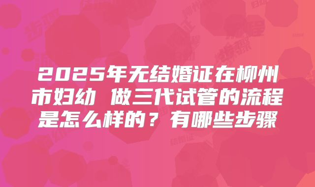 2025年无结婚证在柳州市妇幼 做三代试管的流程是怎么样的？有哪些步骤