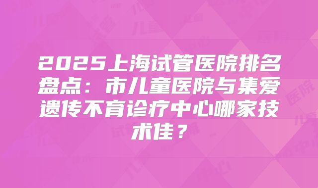 2025上海试管医院排名盘点：市儿童医院与集爱遗传不育诊疗中心哪家技术佳？