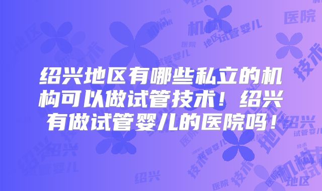 绍兴地区有哪些私立的机构可以做试管技术！绍兴有做试管婴儿的医院吗！