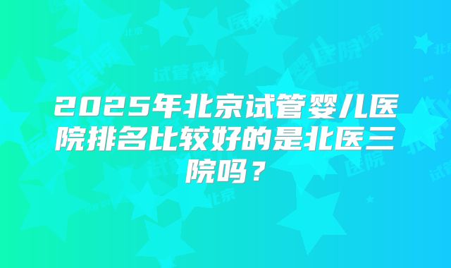 2025年北京试管婴儿医院排名比较好的是北医三院吗？