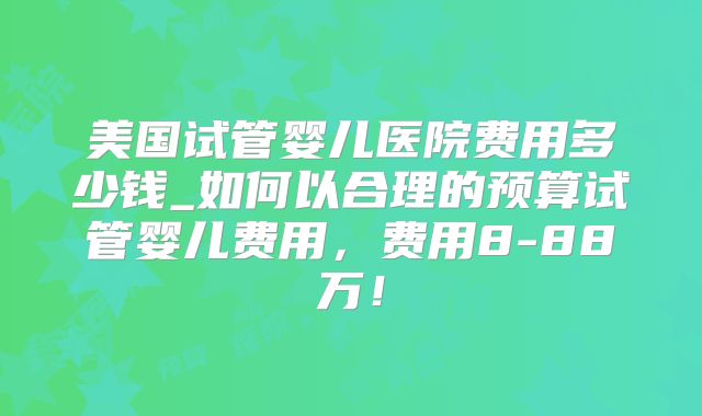 美国试管婴儿医院费用多少钱_如何以合理的预算试管婴儿费用,费用8-88万!