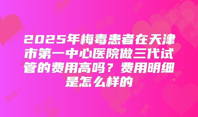 2025年梅毒患者在天津市第一中心医院做三代试管的费用高吗？费用明细是怎么样的