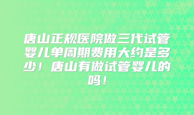 唐山正规医院做三代试管婴儿单周期费用大约是多少！唐山有做试管婴儿的吗！