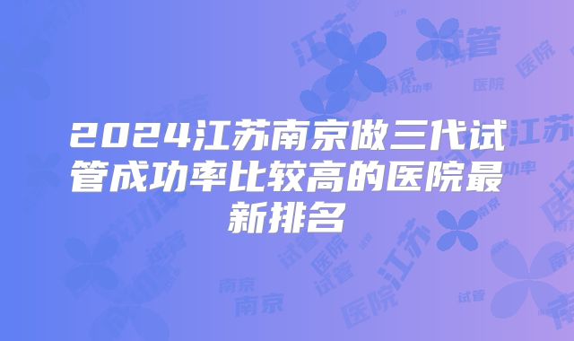 2024江苏南京做三代试管成功率比较高的医院最新排名