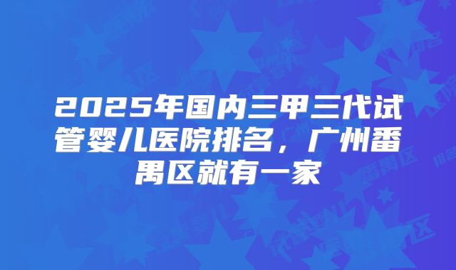 2025年国内三甲三代试管婴儿医院排名,广州番禺区就有一家