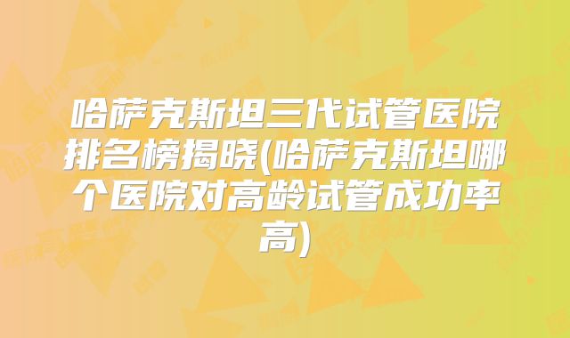 哈萨克斯坦三代试管医院排名榜揭晓(哈萨克斯坦哪个医院对高龄试管成功率高)