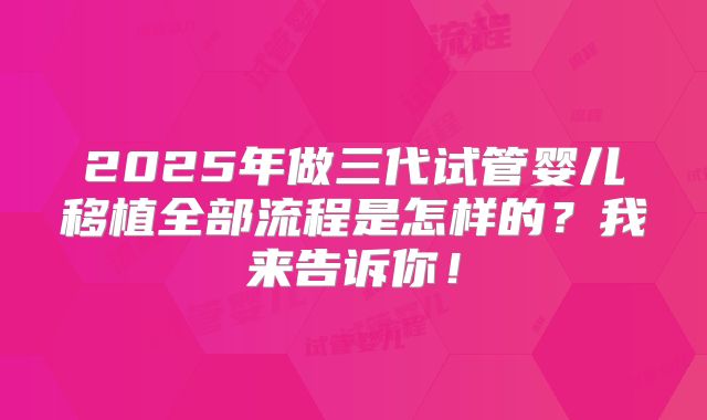 2025年做三代试管婴儿移植全部流程是怎样的?我来告诉你!