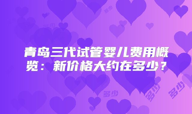 青岛三代试管婴儿费用概览:新价格大约在多少?