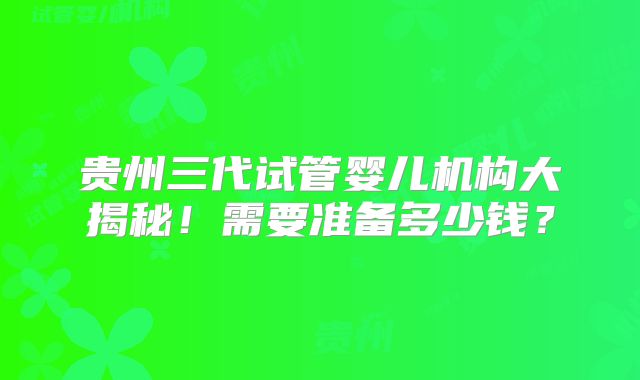 贵州三代试管婴儿机构大揭秘！需要准备多少钱？