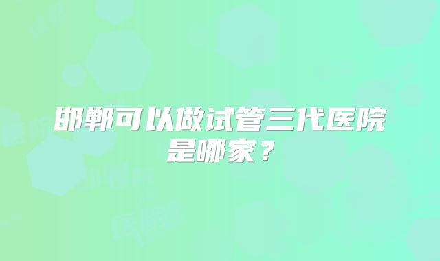 邯郸可以做试管三代医院是哪家?
