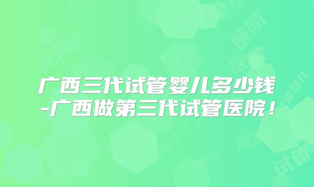 广西三代试管婴儿多少钱-广西做第三代试管医院！