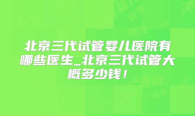 北京三代试管婴儿医院有哪些医生_北京三代试管大概多少钱！