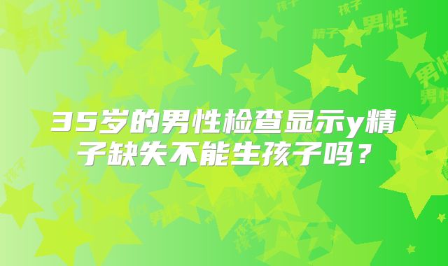 35岁的男性检查显示y精子缺失不能生孩子吗?