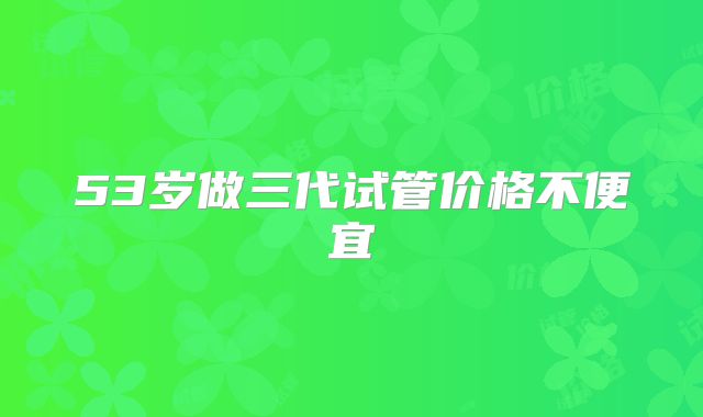 53岁做三代试管价格不便宜
